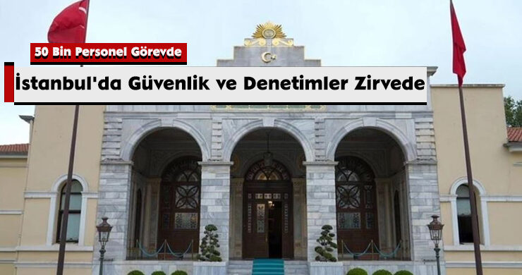 İstanbul’da Güvenlik ve Denetimler Zirvede: 50 Bin Personel Görevde